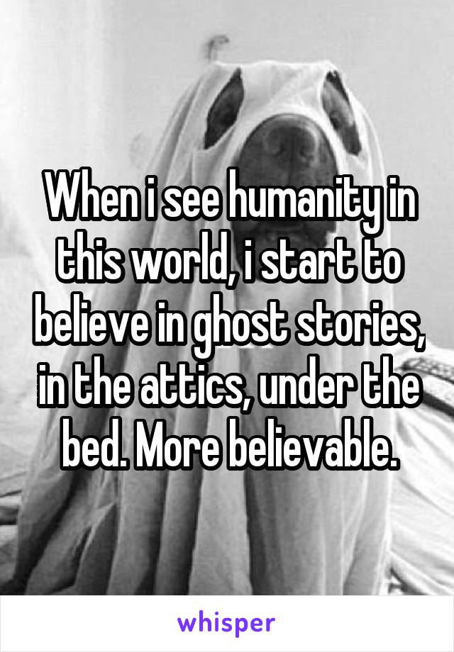 When i see humanity in this world, i start to believe in ghost stories, in the attics, under the bed. More believable.