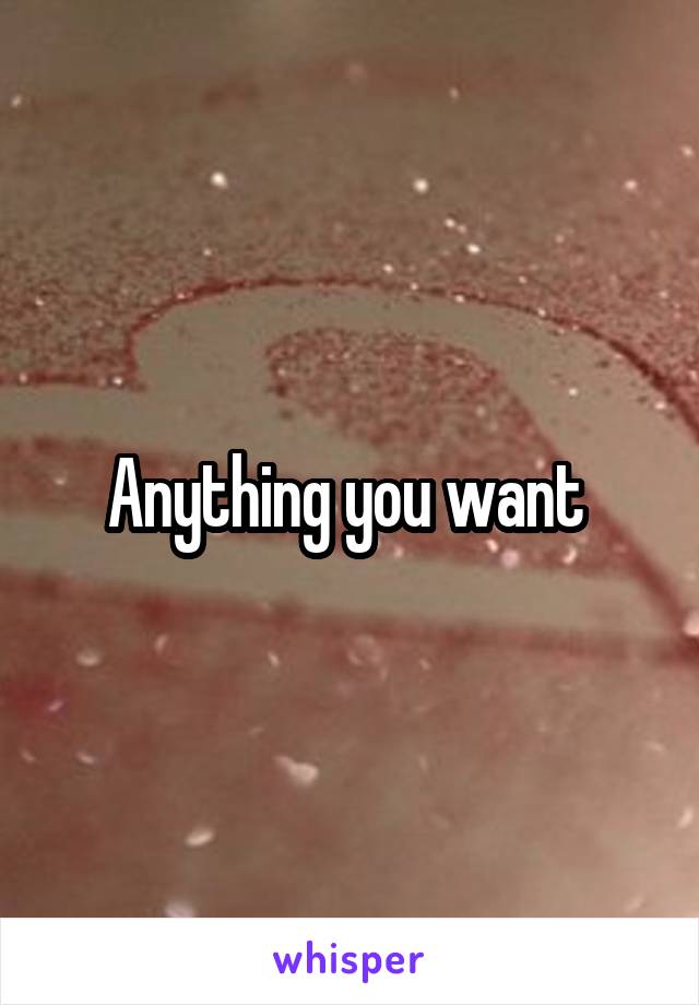 Anything you want 