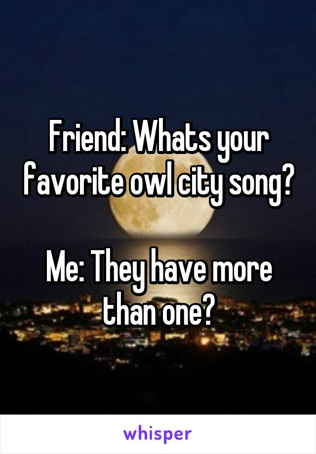 Friend: Whats your favorite owl city song?

Me: They have more than one?