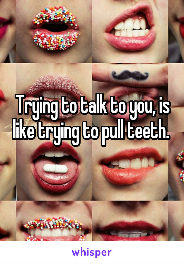 Trying to talk to you, is like trying to pull teeth. 
