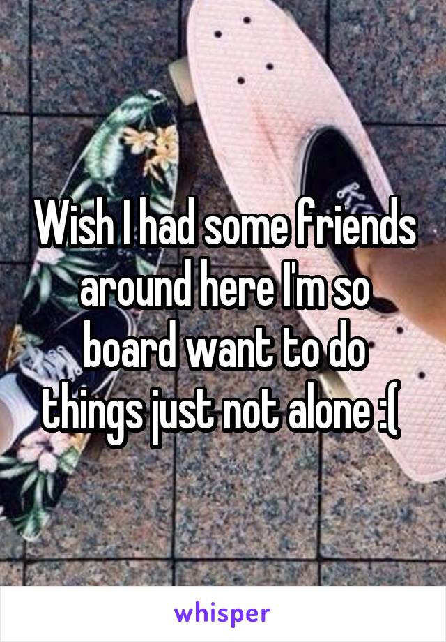 Wish I had some friends around here I'm so board want to do things just not alone :( 