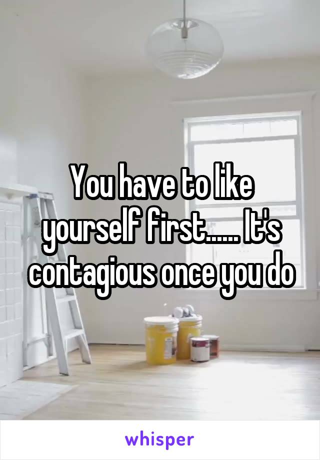 You have to like yourself first...... It's contagious once you do