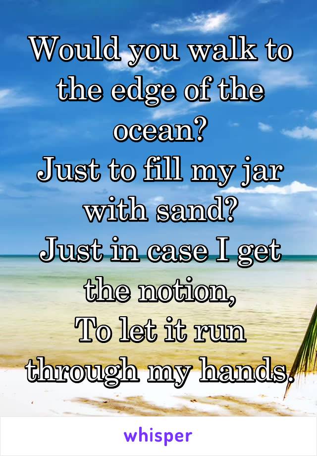 Would you walk to the edge of the ocean?
Just to fill my jar with sand?
Just in case I get the notion,
To let it run through my hands.
