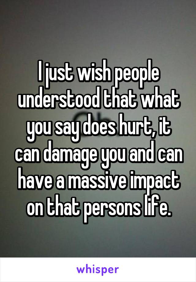 I just wish people understood that what you say does hurt, it can damage you and can have a massive impact on that persons life.