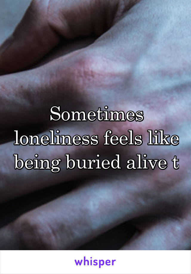 Sometimes loneliness feels like being buried alive t