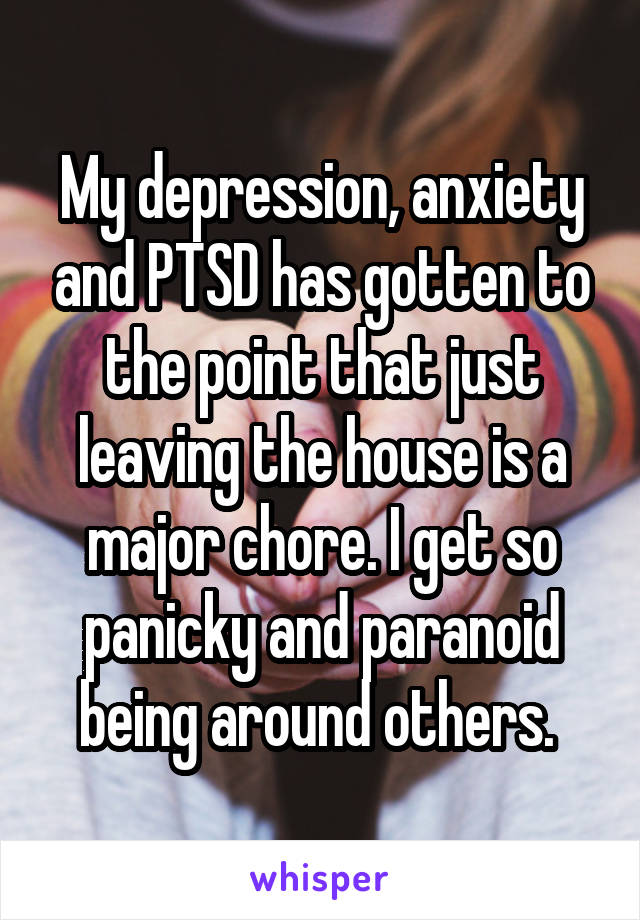 My depression, anxiety and PTSD has gotten to the point that just leaving the house is a major chore. I get so panicky and paranoid being around others. 