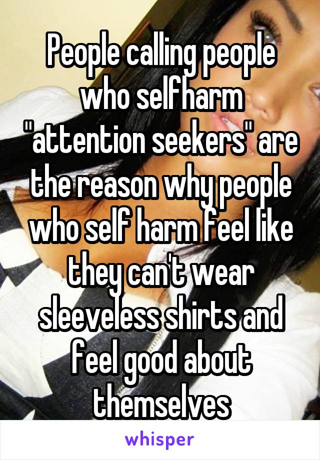 People calling people who selfharm "attention seekers" are the reason why people who self harm feel like they can't wear sleeveless shirts and feel good about themselves