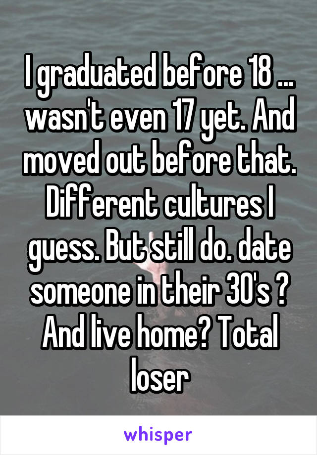 I graduated before 18 ... wasn't even 17 yet. And moved out before that. Different cultures I guess. But still do. date someone in their 30's ? And live home? Total loser