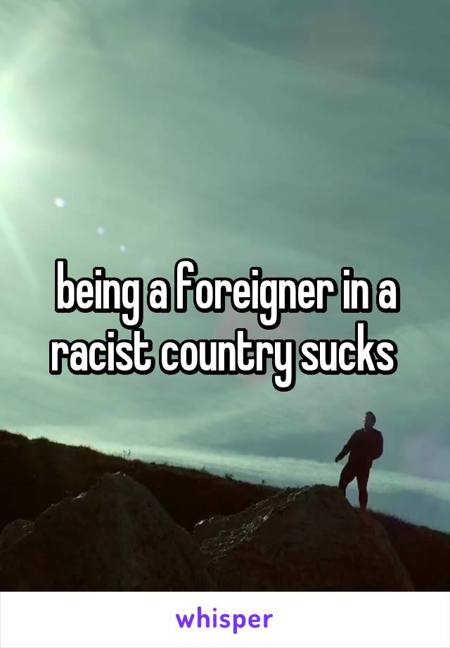 being a foreigner in a racist country sucks 