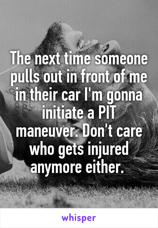 The next time someone pulls out in front of me in their car I'm gonna initiate a PIT maneuver. Don't care who gets injured anymore either. 