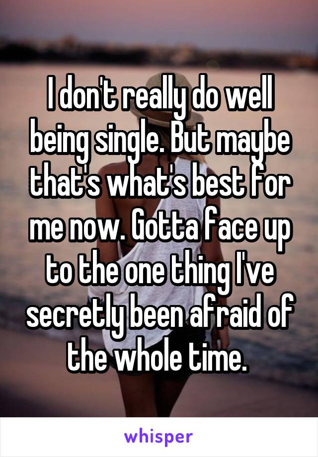I don't really do well being single. But maybe that's what's best for me now. Gotta face up to the one thing I've secretly been afraid of the whole time. 