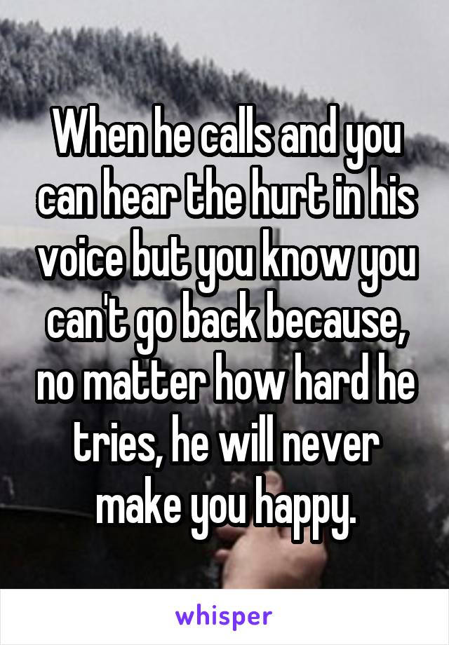 When he calls and you can hear the hurt in his voice but you know you can't go back because, no matter how hard he tries, he will never make you happy.