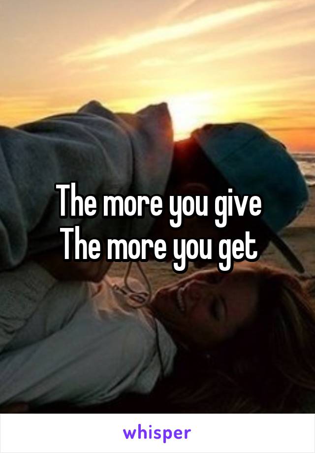 The more you give
The more you get