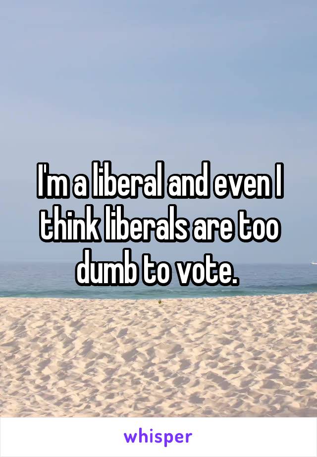 I'm a liberal and even I think liberals are too dumb to vote. 