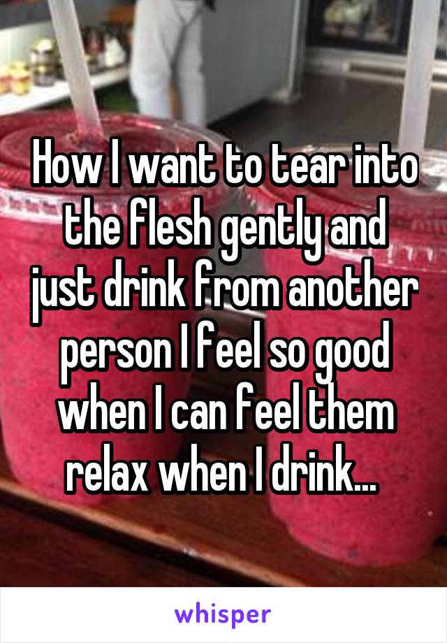 How I want to tear into the flesh gently and just drink from another person I feel so good when I can feel them relax when I drink... 