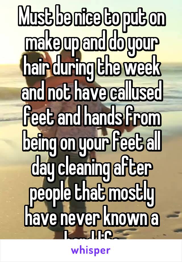 Must be nice to put on make up and do your hair during the week and not have callused feet and hands from being on your feet all day cleaning after people that mostly have never known a hard life