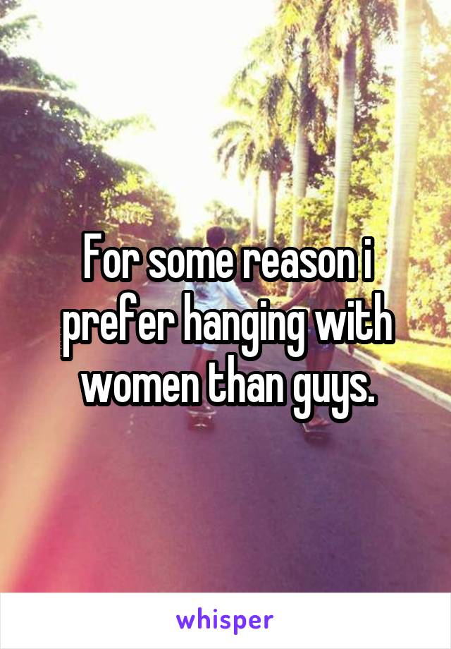 For some reason i prefer hanging with women than guys.