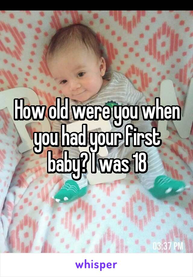 How old were you when you had your first baby? I was 18