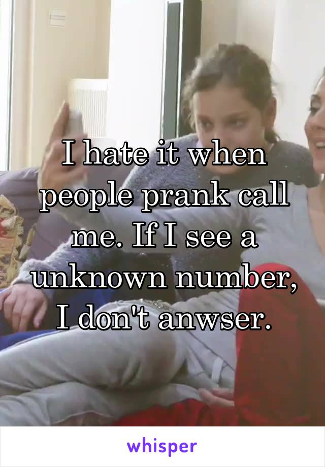 I hate it when people prank call me. If I see a unknown number, I don't anwser.