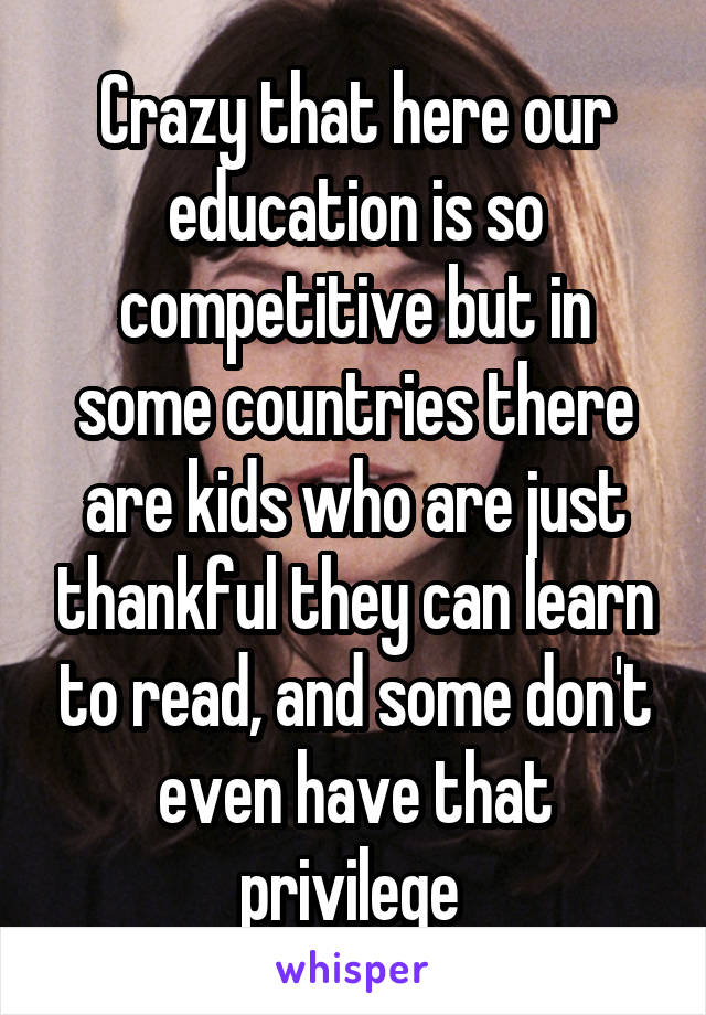 Crazy that here our education is so competitive but in some countries there are kids who are just thankful they can learn to read, and some don't even have that privilege 