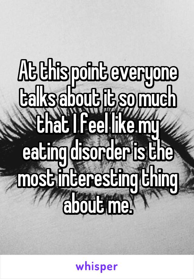 At this point everyone talks about it so much that I feel like my eating disorder is the most interesting thing about me.