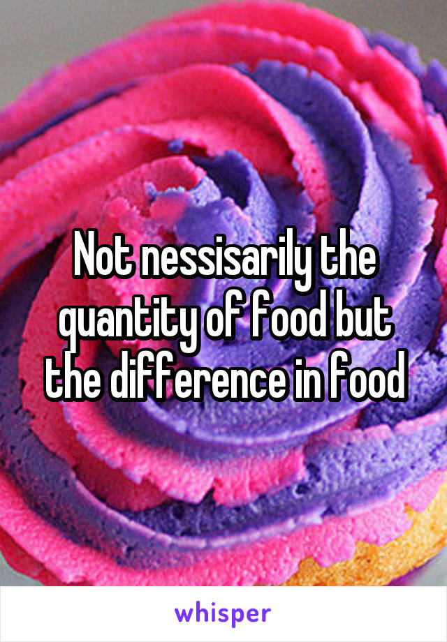 Not nessisarily the quantity of food but the difference in food