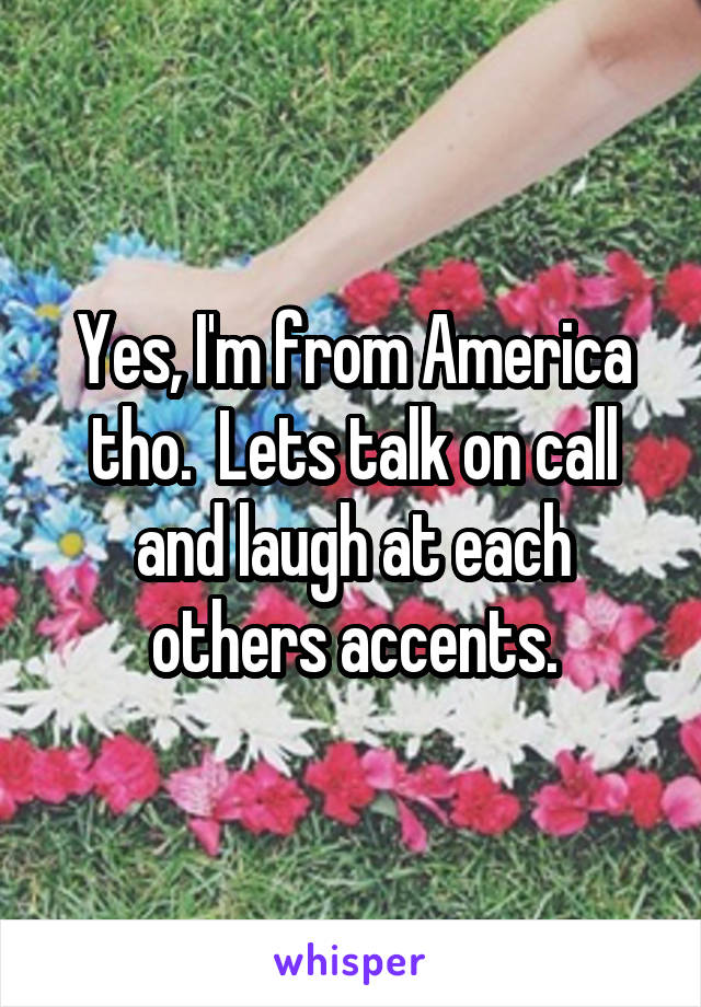 Yes, I'm from America tho.  Lets talk on call and laugh at each others accents.