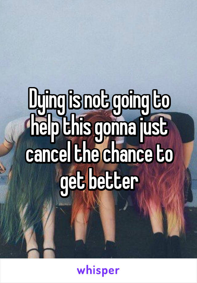 Dying is not going to help this gonna just cancel the chance to get better