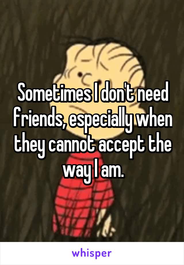Sometimes I don't need friends, especially when they cannot accept the way I am.