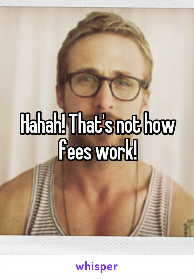 Hahah! That's not how fees work!