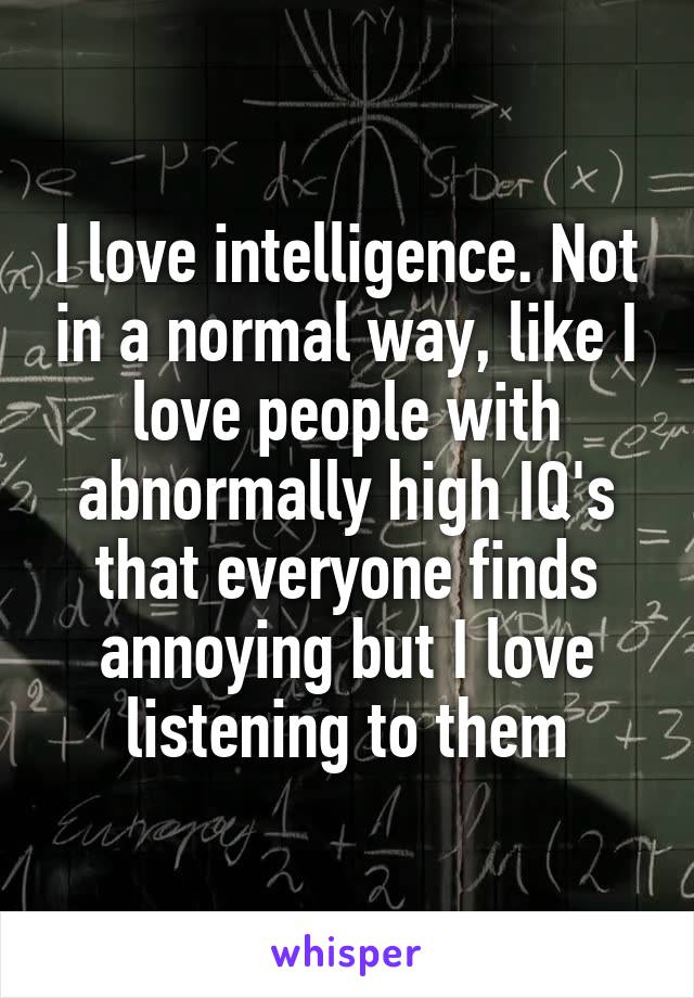 I love intelligence. Not in a normal way, like I love people with abnormally high IQ's that everyone finds annoying but I love listening to them