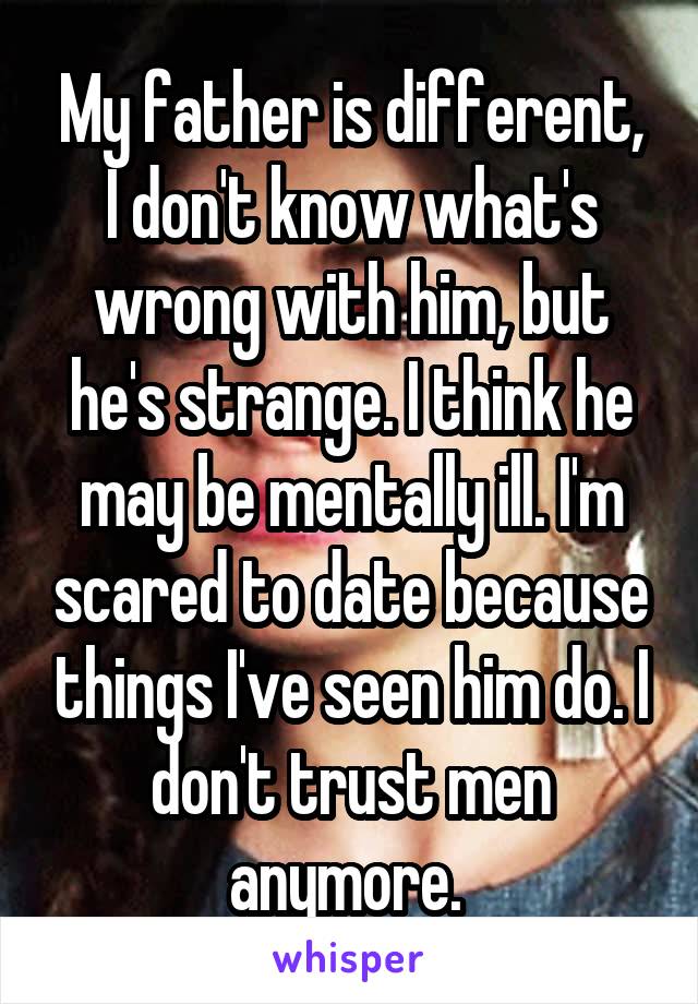 My father is different, I don't know what's wrong with him, but he's strange. I think he may be mentally ill. I'm scared to date because things I've seen him do. I don't trust men anymore. 