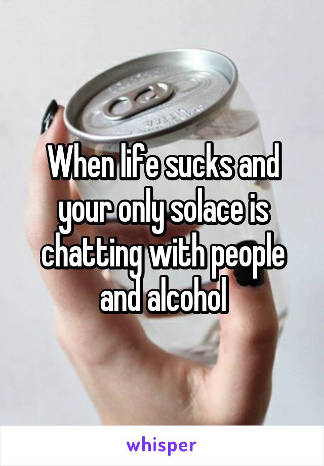 When life sucks and your only solace is chatting with people and alcohol