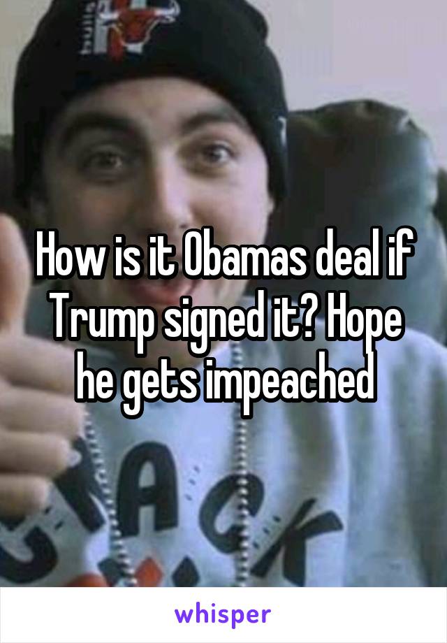 How is it Obamas deal if Trump signed it? Hope he gets impeached