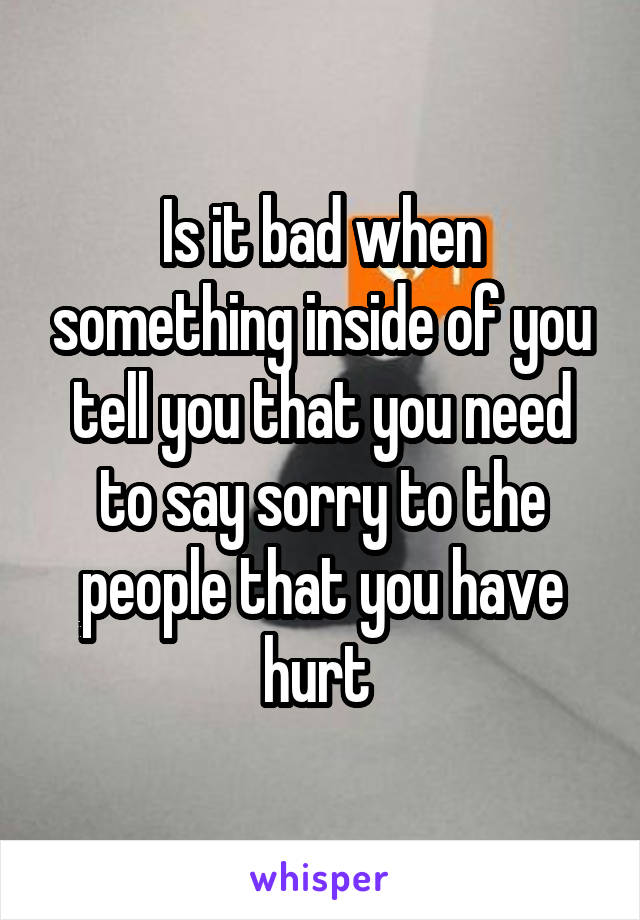 Is it bad when something inside of you tell you that you need to say sorry to the people that you have hurt 