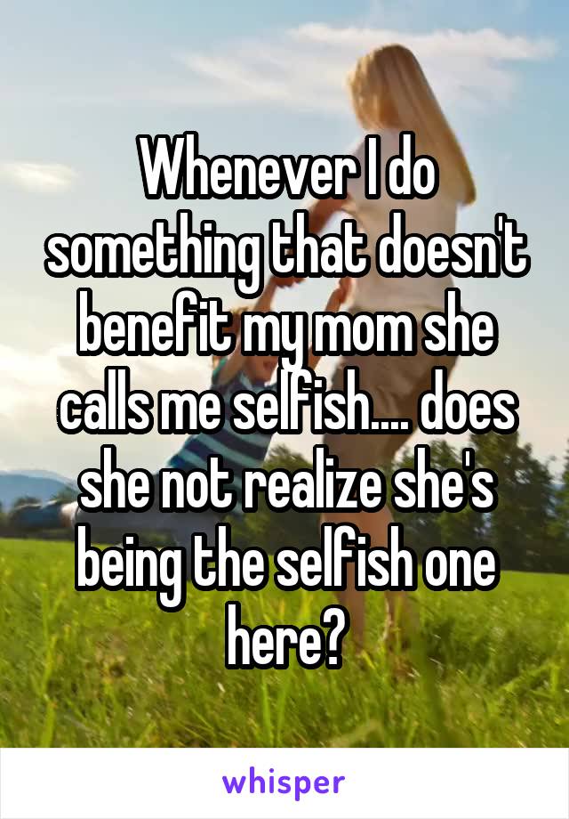 Whenever I do something that doesn't benefit my mom she calls me selfish.... does she not realize she's being the selfish one here?