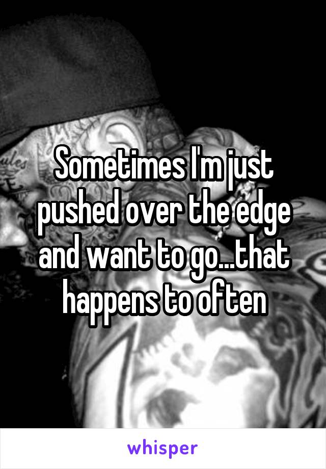 Sometimes I'm just pushed over the edge and want to go...that happens to often