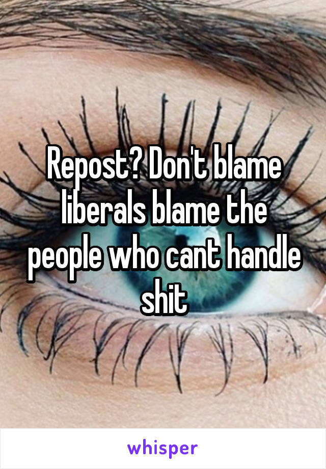 Repost? Don't blame liberals blame the people who cant handle shit