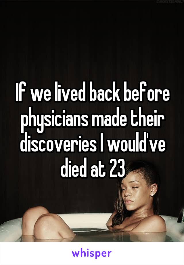 If we lived back before physicians made their discoveries I would've died at 23