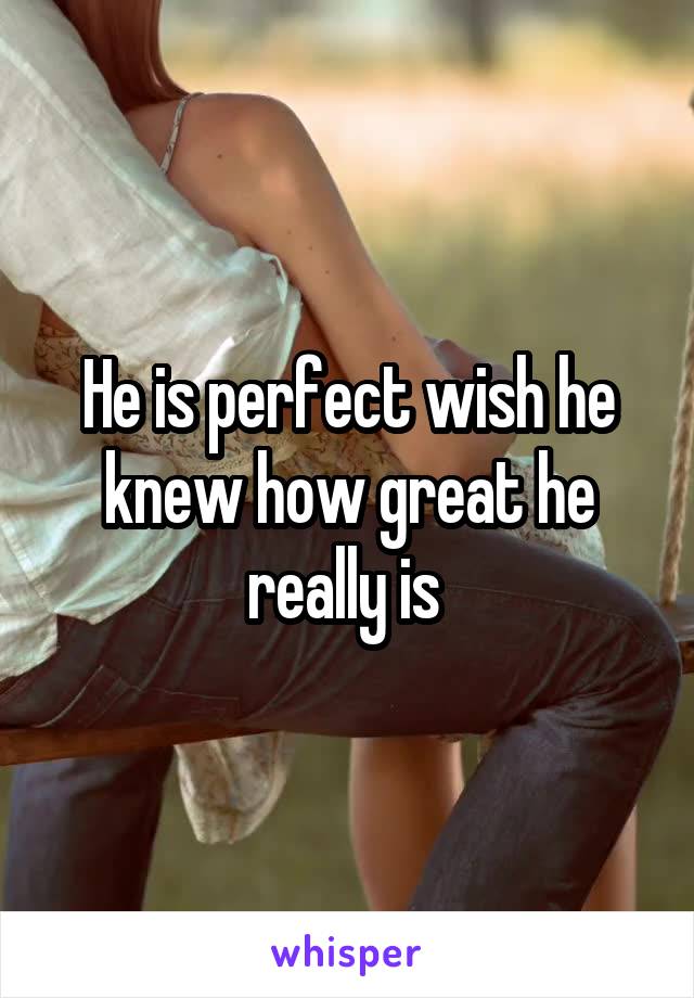 He is perfect wish he knew how great he really is 