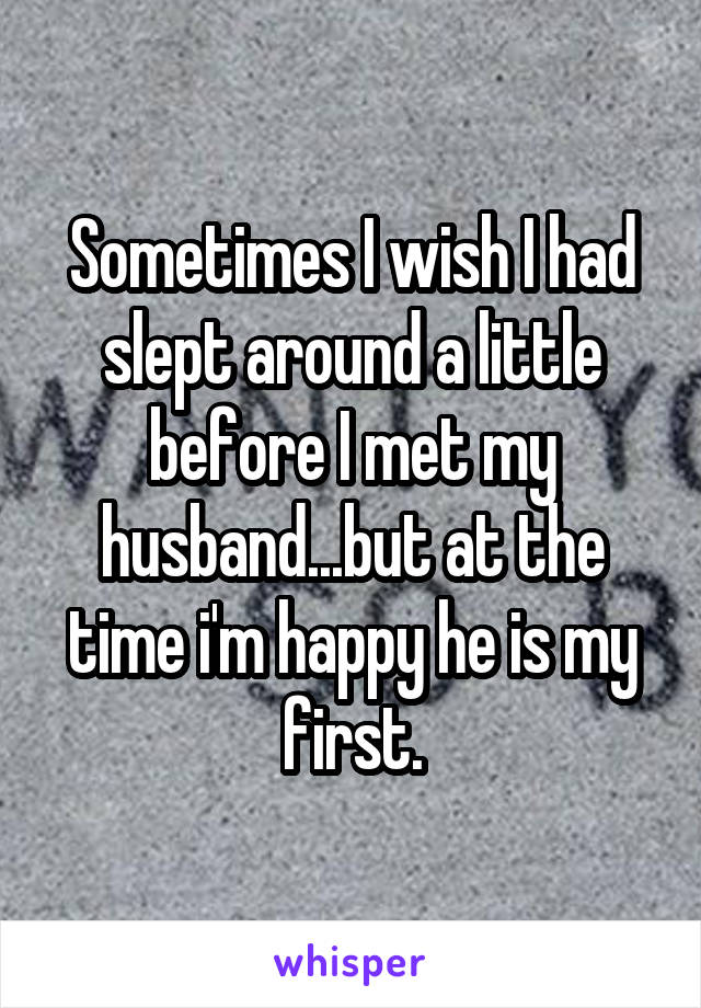 Sometimes I wish I had slept around a little before I met my husband...but at the time i'm happy he is my first.