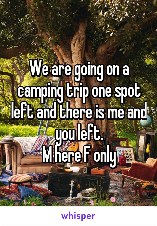 We are going on a camping trip one spot left and there is me and you left.
M here F only