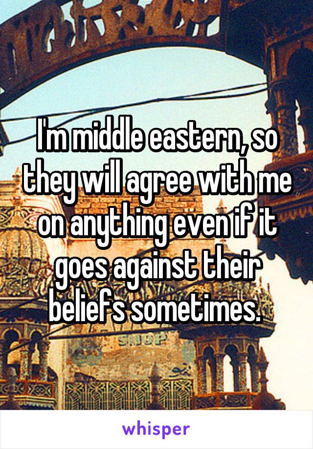 I'm middle eastern, so they will agree with me on anything even if it goes against their beliefs sometimes. 