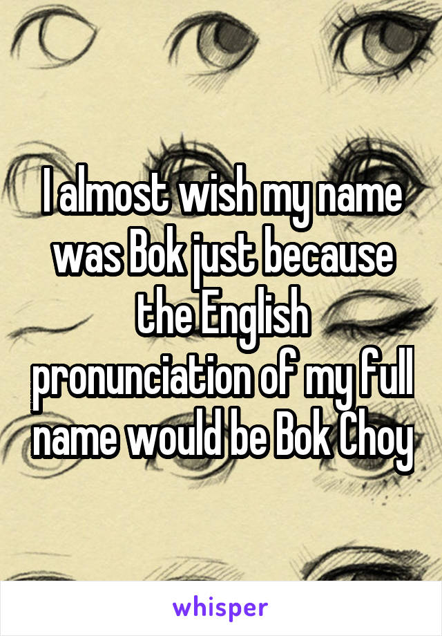 I almost wish my name was Bok just because the English pronunciation of my full name would be Bok Choy