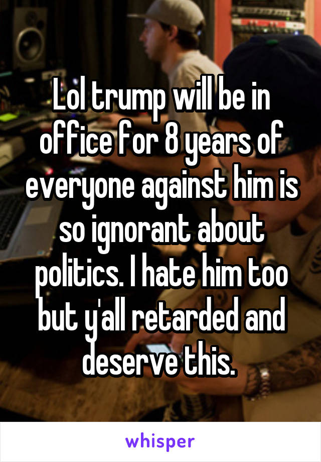 Lol trump will be in office for 8 years of everyone against him is so ignorant about politics. I hate him too but y'all retarded and deserve this. 