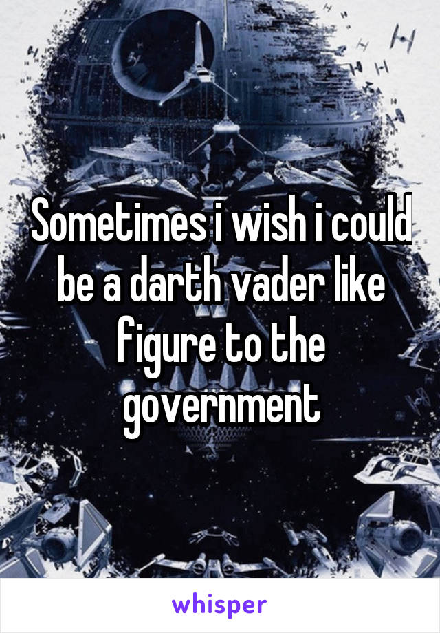 Sometimes i wish i could be a darth vader like figure to the government