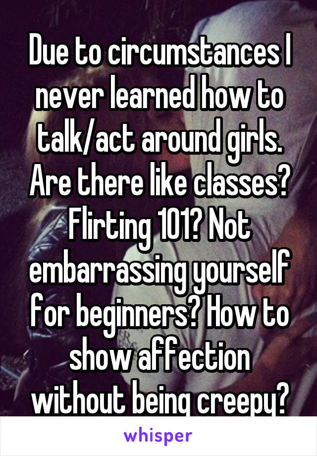 Due to circumstances I never learned how to talk/act around girls.
Are there like classes? Flirting 101? Not embarrassing yourself for beginners? How to show affection without being creepy?
