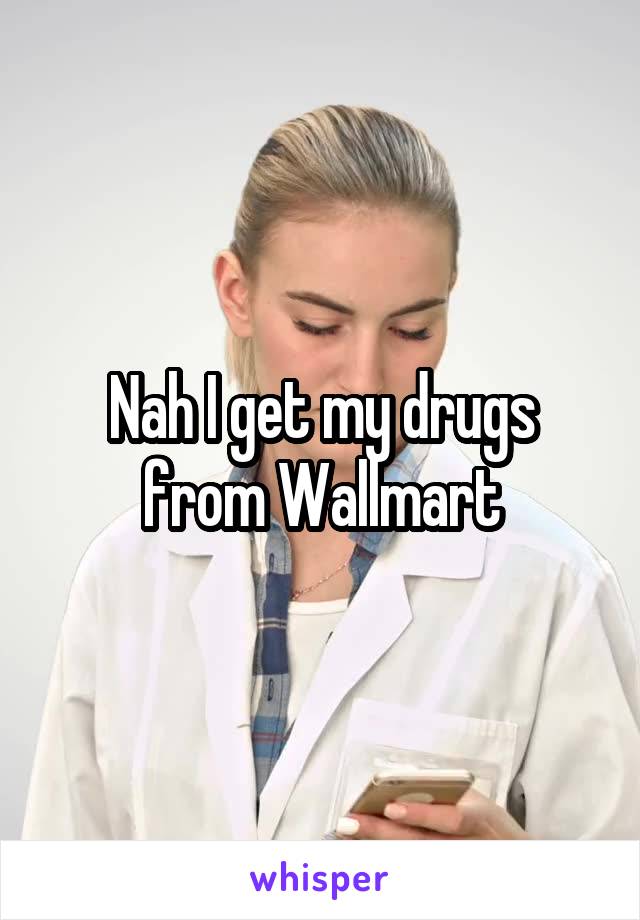 Nah I get my drugs from Wallmart