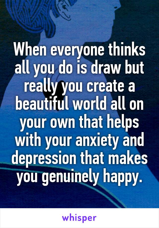 When everyone thinks all you do is draw but really you create a beautiful world all on your own that helps with your anxiety and depression that makes you genuinely happy.