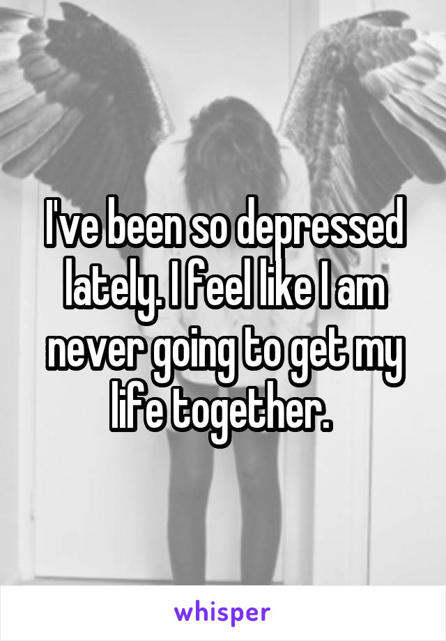 I've been so depressed lately. I feel like I am never going to get my life together. 